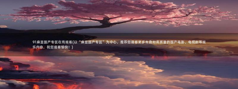 一级专区麻豆专区三级：91麻豆国产专区在线观看(以“麻豆国产专区”为中心，推荐您