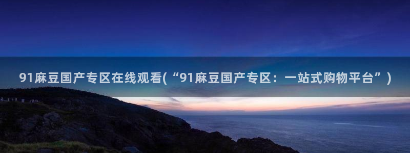 麻豆.com：91麻豆国产专区在线观看(“91麻豆国产专区：一站式购物平台”)