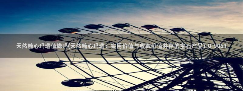 糖心vlog现在时间：天然糖心玛瑙值钱吗(天然糖心玛瑙：实用价值与收藏价值并存的宝石产品)